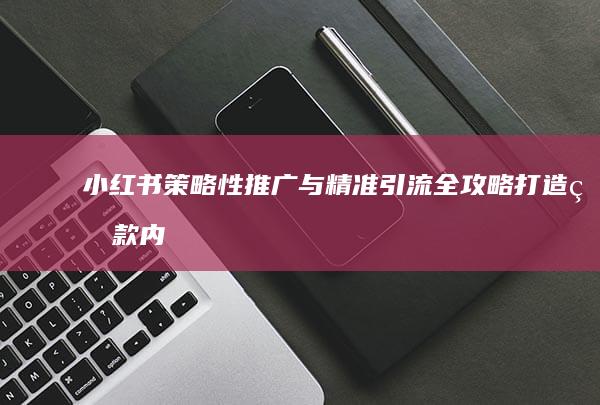 小红书策略性推广与精准引流全攻略：打造爆款内容，提升品牌曝光度